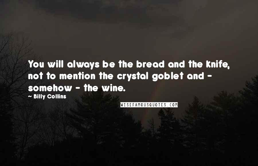 Billy Collins Quotes: You will always be the bread and the knife, not to mention the crystal goblet and - somehow - the wine.