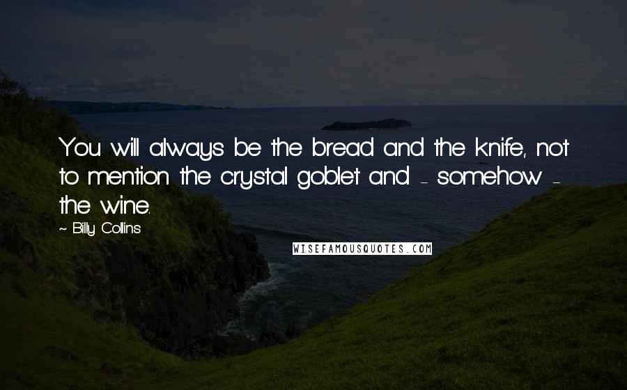 Billy Collins Quotes: You will always be the bread and the knife, not to mention the crystal goblet and - somehow - the wine.