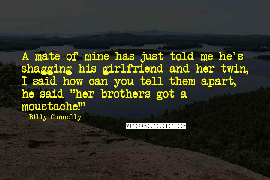 Billy Connolly Quotes: A mate of mine has just told me he's shagging his girlfriend and her twin, I said how can you tell them apart, he said "her brothers got a moustache!"