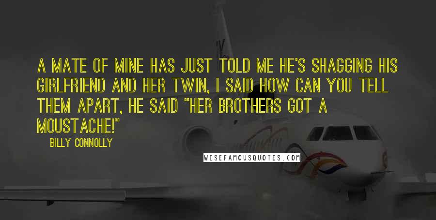 Billy Connolly Quotes: A mate of mine has just told me he's shagging his girlfriend and her twin, I said how can you tell them apart, he said "her brothers got a moustache!"