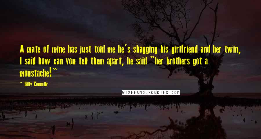 Billy Connolly Quotes: A mate of mine has just told me he's shagging his girlfriend and her twin, I said how can you tell them apart, he said "her brothers got a moustache!"