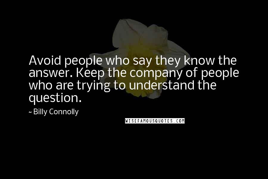 Billy Connolly Quotes: Avoid people who say they know the answer. Keep the company of people who are trying to understand the question.