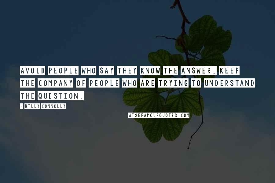 Billy Connolly Quotes: Avoid people who say they know the answer. Keep the company of people who are trying to understand the question.