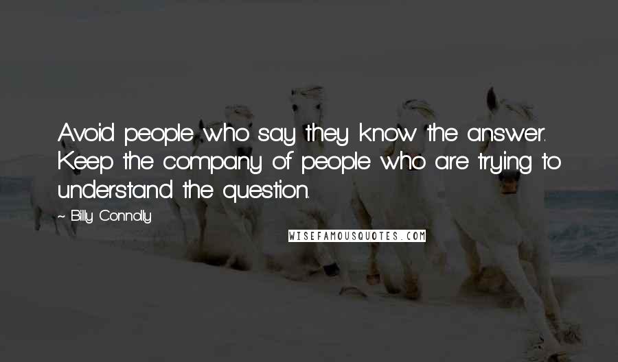 Billy Connolly Quotes: Avoid people who say they know the answer. Keep the company of people who are trying to understand the question.