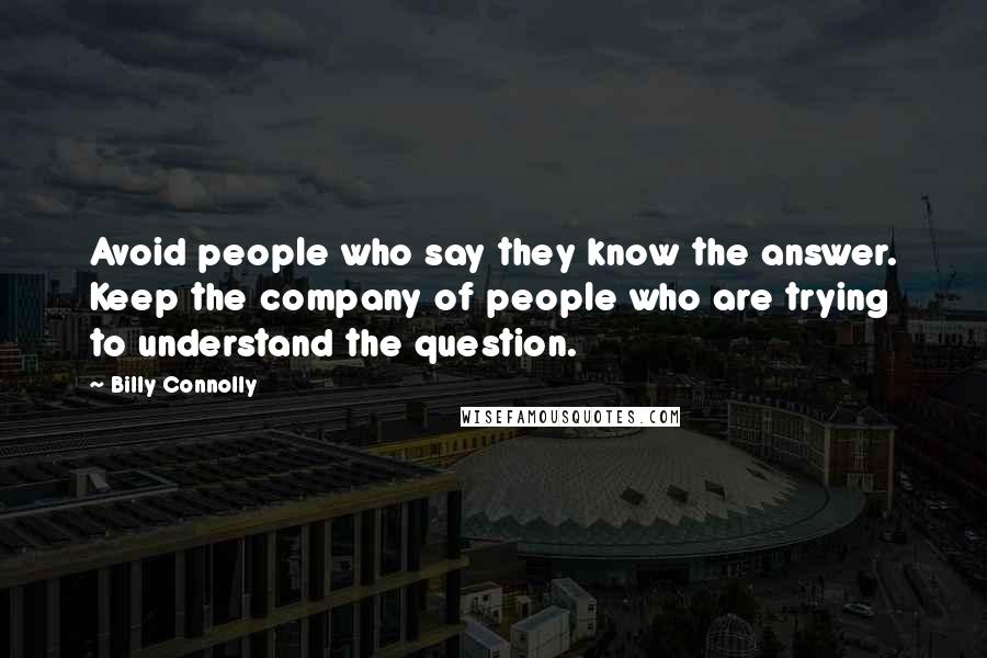 Billy Connolly Quotes: Avoid people who say they know the answer. Keep the company of people who are trying to understand the question.