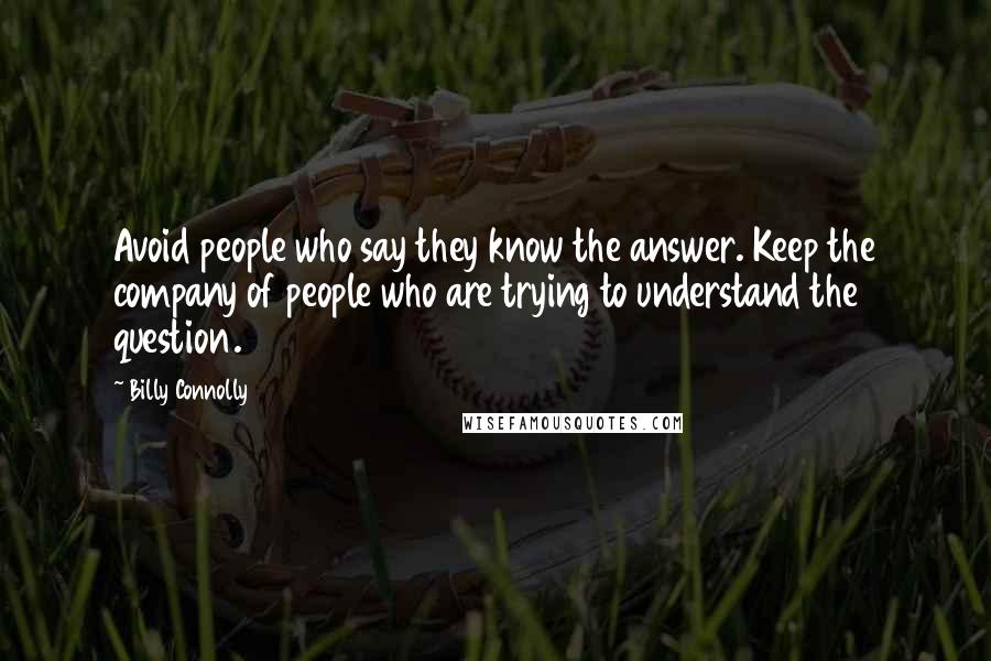 Billy Connolly Quotes: Avoid people who say they know the answer. Keep the company of people who are trying to understand the question.