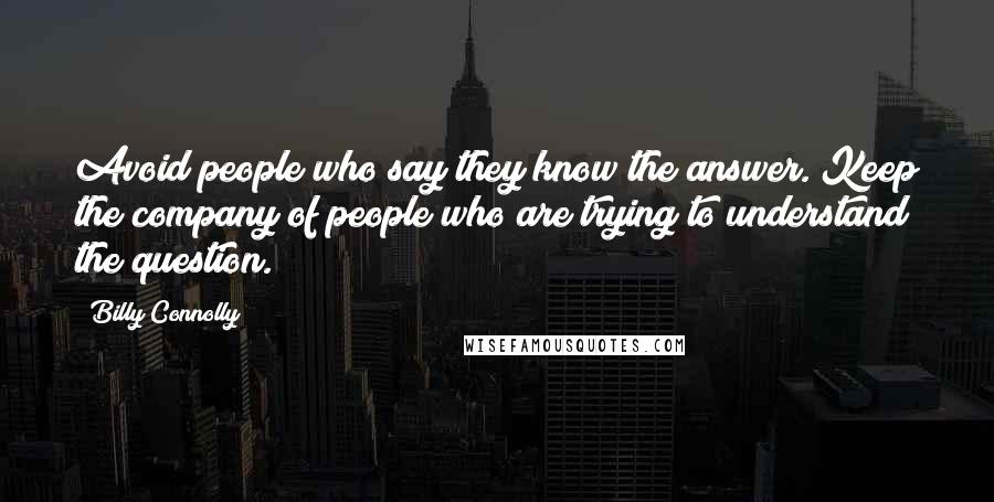Billy Connolly Quotes: Avoid people who say they know the answer. Keep the company of people who are trying to understand the question.