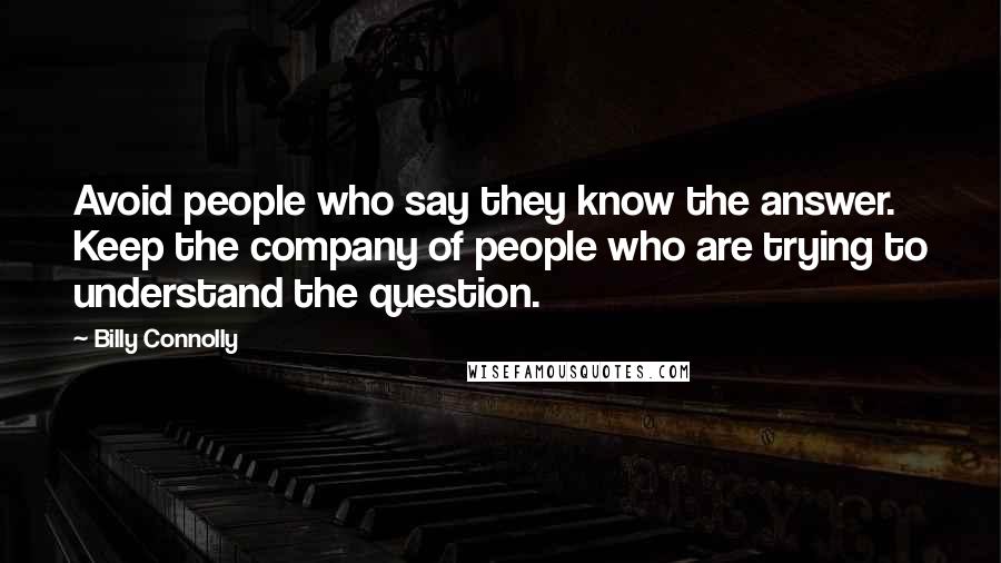 Billy Connolly Quotes: Avoid people who say they know the answer. Keep the company of people who are trying to understand the question.