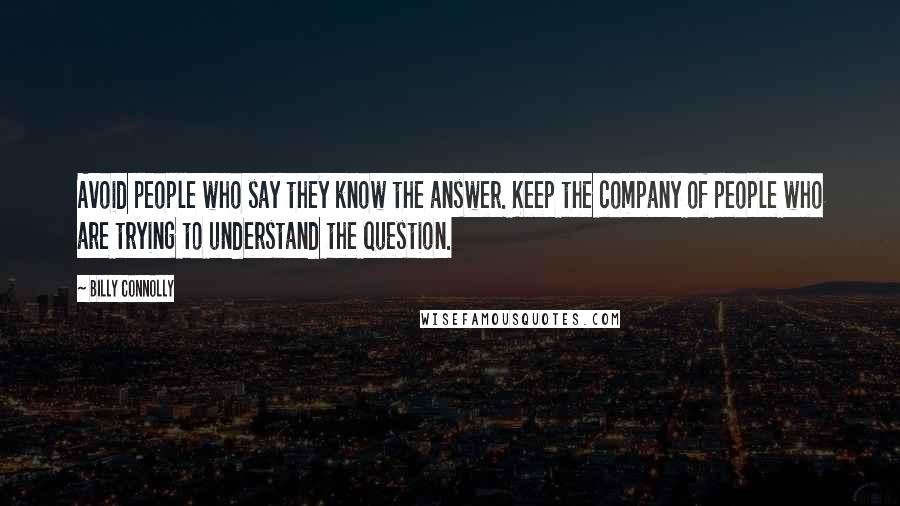 Billy Connolly Quotes: Avoid people who say they know the answer. Keep the company of people who are trying to understand the question.