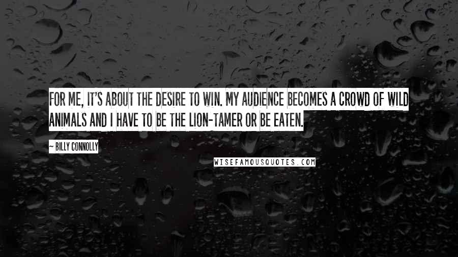 Billy Connolly Quotes: For me, it's about the desire to win. My audience becomes a crowd of wild animals and I have to be the lion-tamer or be eaten.