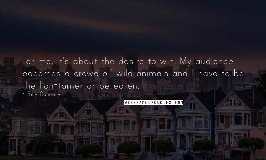 Billy Connolly Quotes: For me, it's about the desire to win. My audience becomes a crowd of wild animals and I have to be the lion-tamer or be eaten.