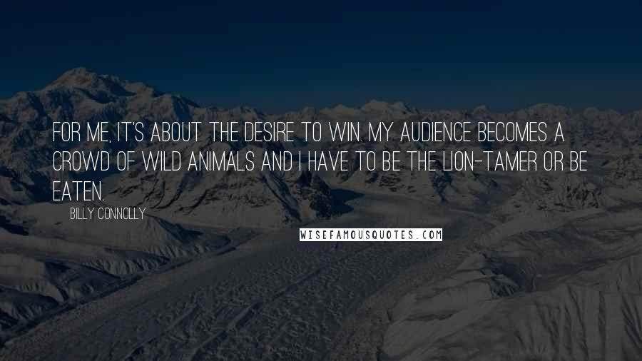 Billy Connolly Quotes: For me, it's about the desire to win. My audience becomes a crowd of wild animals and I have to be the lion-tamer or be eaten.