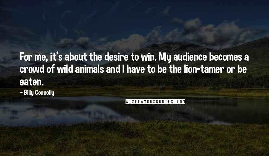Billy Connolly Quotes: For me, it's about the desire to win. My audience becomes a crowd of wild animals and I have to be the lion-tamer or be eaten.
