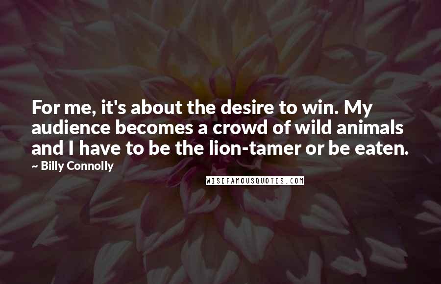 Billy Connolly Quotes: For me, it's about the desire to win. My audience becomes a crowd of wild animals and I have to be the lion-tamer or be eaten.