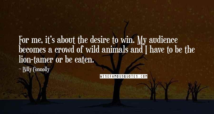 Billy Connolly Quotes: For me, it's about the desire to win. My audience becomes a crowd of wild animals and I have to be the lion-tamer or be eaten.