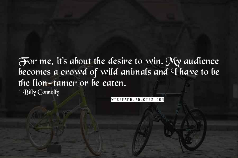 Billy Connolly Quotes: For me, it's about the desire to win. My audience becomes a crowd of wild animals and I have to be the lion-tamer or be eaten.