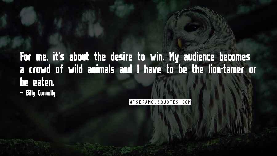 Billy Connolly Quotes: For me, it's about the desire to win. My audience becomes a crowd of wild animals and I have to be the lion-tamer or be eaten.