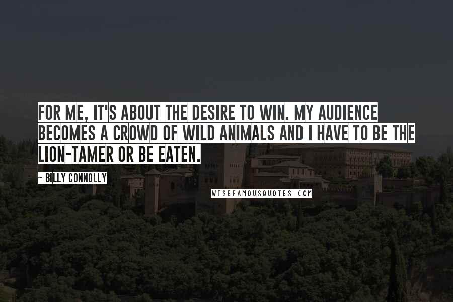 Billy Connolly Quotes: For me, it's about the desire to win. My audience becomes a crowd of wild animals and I have to be the lion-tamer or be eaten.