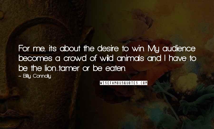 Billy Connolly Quotes: For me, it's about the desire to win. My audience becomes a crowd of wild animals and I have to be the lion-tamer or be eaten.