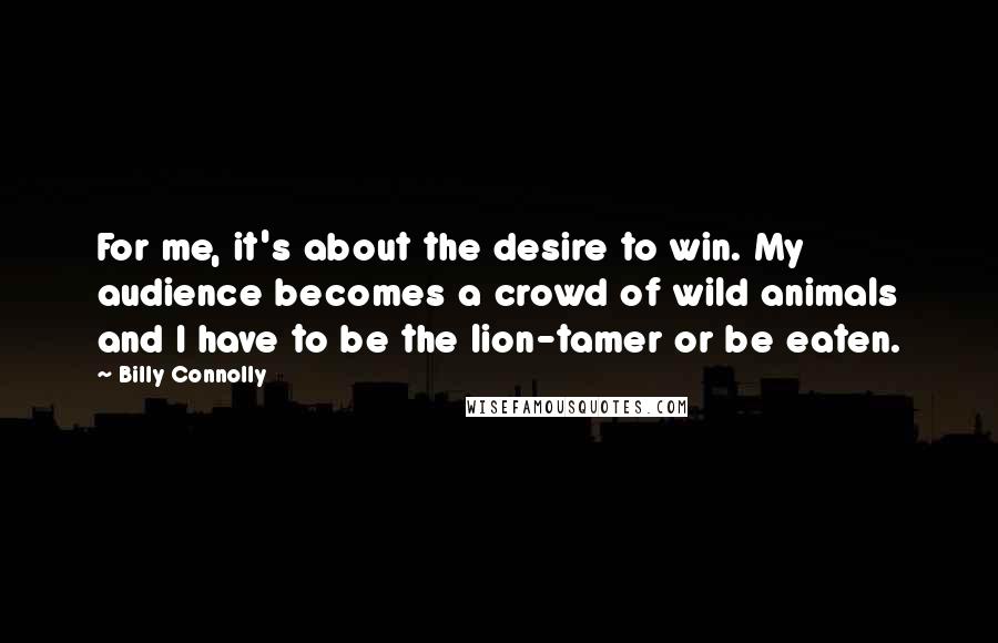 Billy Connolly Quotes: For me, it's about the desire to win. My audience becomes a crowd of wild animals and I have to be the lion-tamer or be eaten.