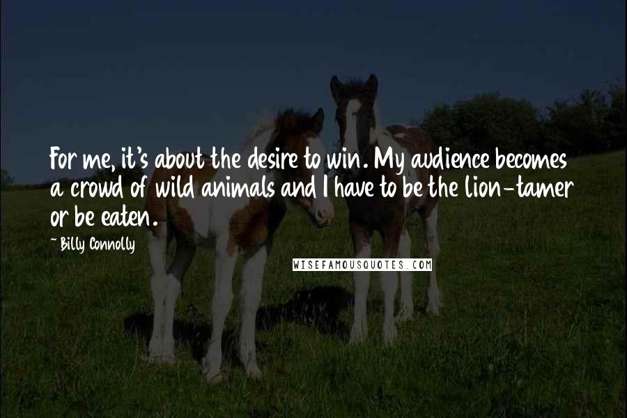 Billy Connolly Quotes: For me, it's about the desire to win. My audience becomes a crowd of wild animals and I have to be the lion-tamer or be eaten.