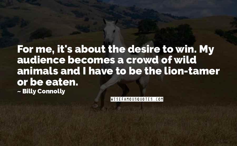 Billy Connolly Quotes: For me, it's about the desire to win. My audience becomes a crowd of wild animals and I have to be the lion-tamer or be eaten.