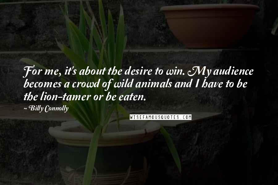 Billy Connolly Quotes: For me, it's about the desire to win. My audience becomes a crowd of wild animals and I have to be the lion-tamer or be eaten.