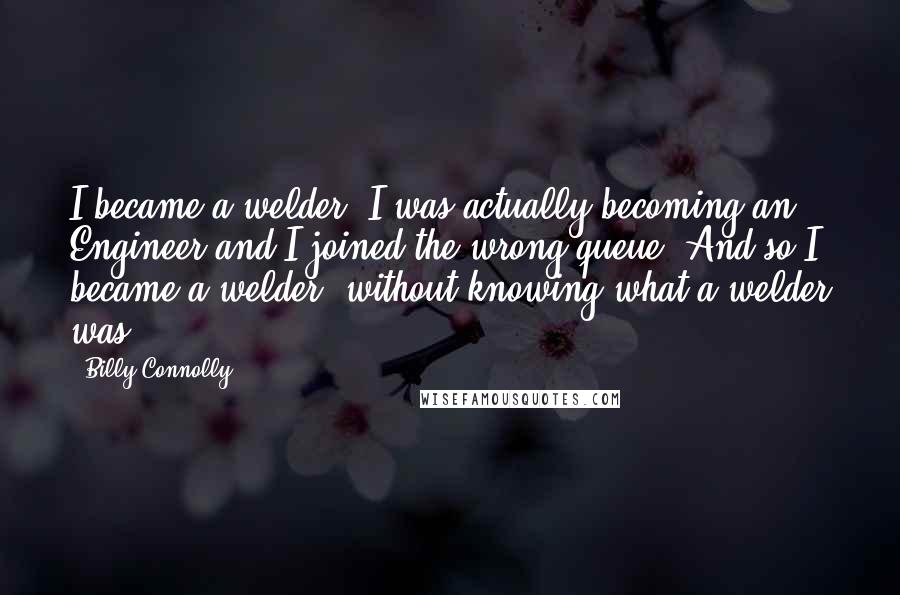 Billy Connolly Quotes: I became a welder. I was actually becoming an Engineer and I joined the wrong queue. And so I became a welder, without knowing what a welder was.