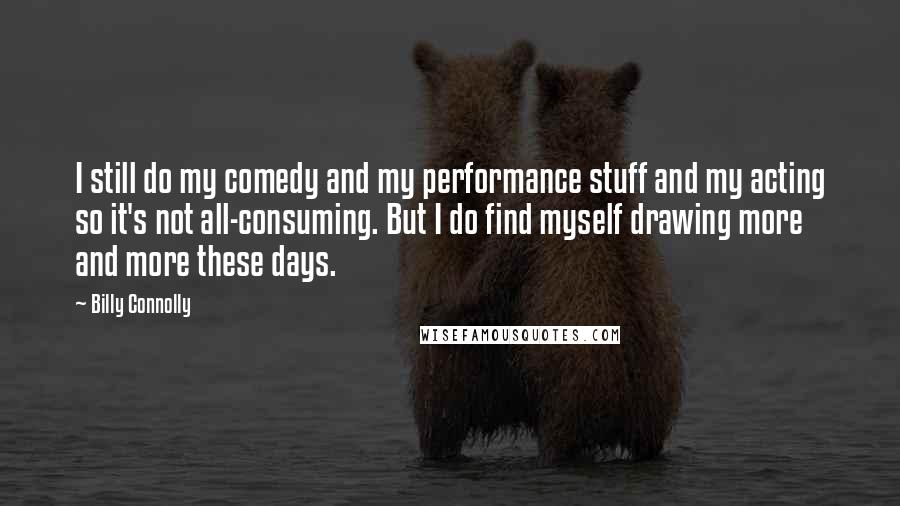 Billy Connolly Quotes: I still do my comedy and my performance stuff and my acting so it's not all-consuming. But I do find myself drawing more and more these days.