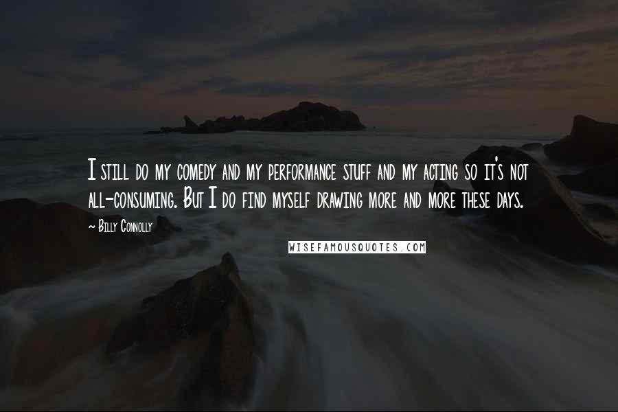 Billy Connolly Quotes: I still do my comedy and my performance stuff and my acting so it's not all-consuming. But I do find myself drawing more and more these days.