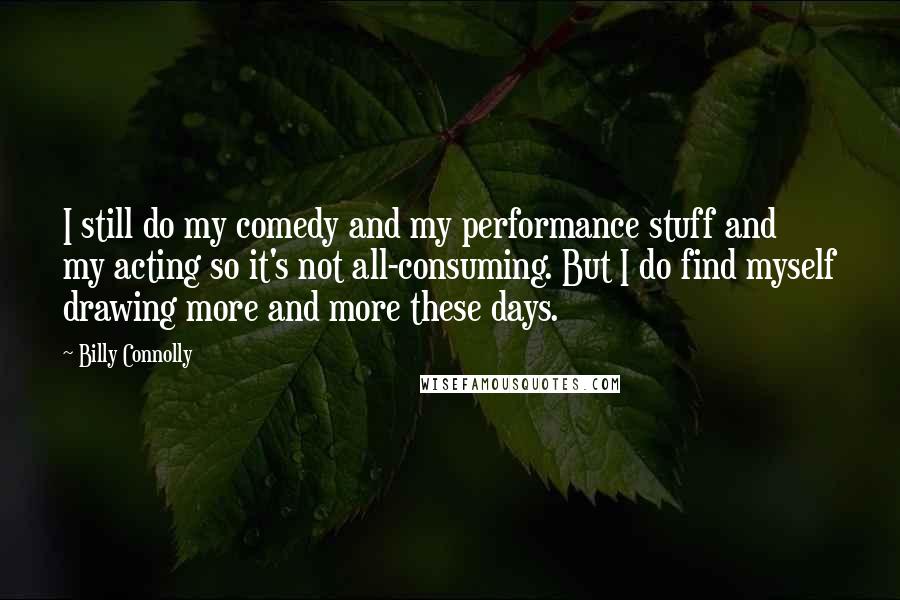 Billy Connolly Quotes: I still do my comedy and my performance stuff and my acting so it's not all-consuming. But I do find myself drawing more and more these days.