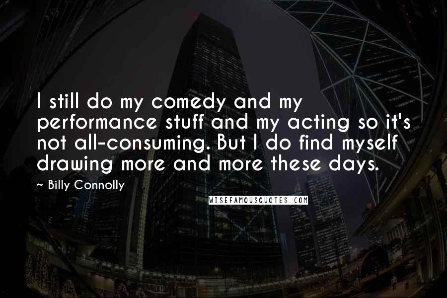 Billy Connolly Quotes: I still do my comedy and my performance stuff and my acting so it's not all-consuming. But I do find myself drawing more and more these days.