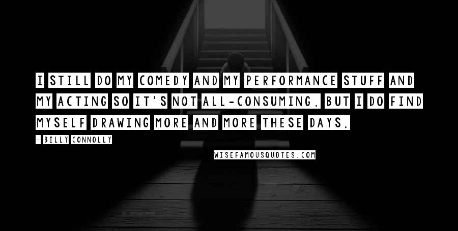 Billy Connolly Quotes: I still do my comedy and my performance stuff and my acting so it's not all-consuming. But I do find myself drawing more and more these days.