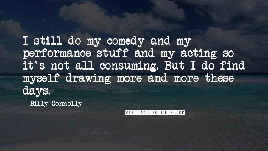Billy Connolly Quotes: I still do my comedy and my performance stuff and my acting so it's not all-consuming. But I do find myself drawing more and more these days.