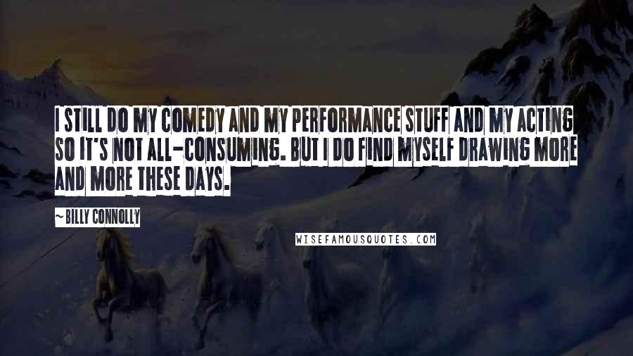 Billy Connolly Quotes: I still do my comedy and my performance stuff and my acting so it's not all-consuming. But I do find myself drawing more and more these days.