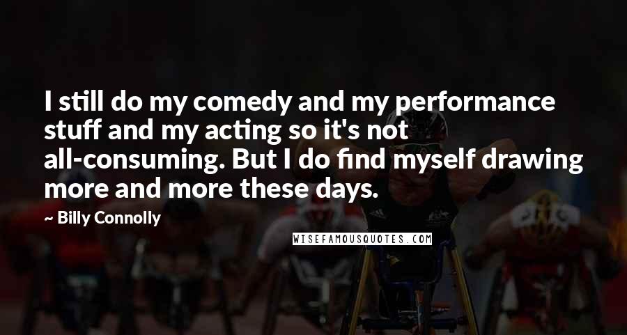 Billy Connolly Quotes: I still do my comedy and my performance stuff and my acting so it's not all-consuming. But I do find myself drawing more and more these days.