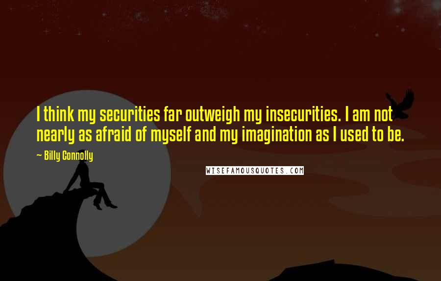 Billy Connolly Quotes: I think my securities far outweigh my insecurities. I am not nearly as afraid of myself and my imagination as I used to be.