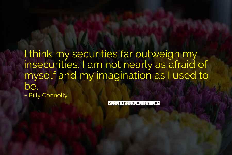 Billy Connolly Quotes: I think my securities far outweigh my insecurities. I am not nearly as afraid of myself and my imagination as I used to be.