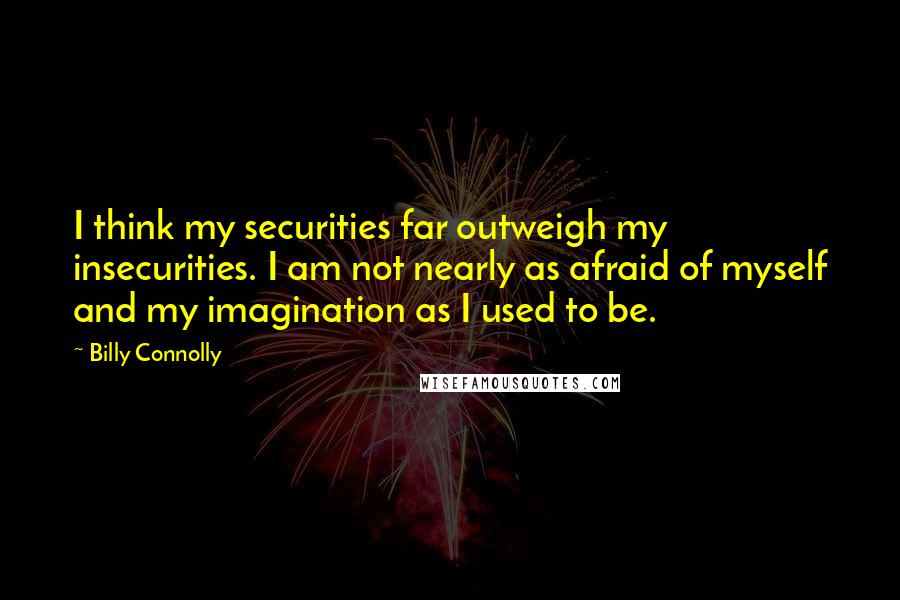 Billy Connolly Quotes: I think my securities far outweigh my insecurities. I am not nearly as afraid of myself and my imagination as I used to be.