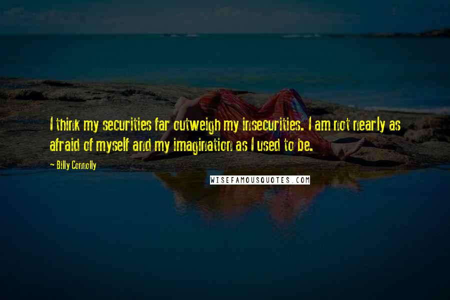 Billy Connolly Quotes: I think my securities far outweigh my insecurities. I am not nearly as afraid of myself and my imagination as I used to be.