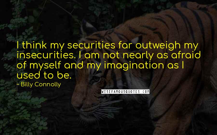 Billy Connolly Quotes: I think my securities far outweigh my insecurities. I am not nearly as afraid of myself and my imagination as I used to be.