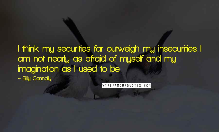 Billy Connolly Quotes: I think my securities far outweigh my insecurities. I am not nearly as afraid of myself and my imagination as I used to be.