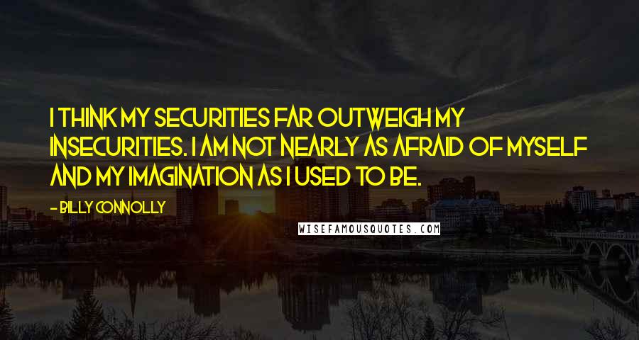 Billy Connolly Quotes: I think my securities far outweigh my insecurities. I am not nearly as afraid of myself and my imagination as I used to be.