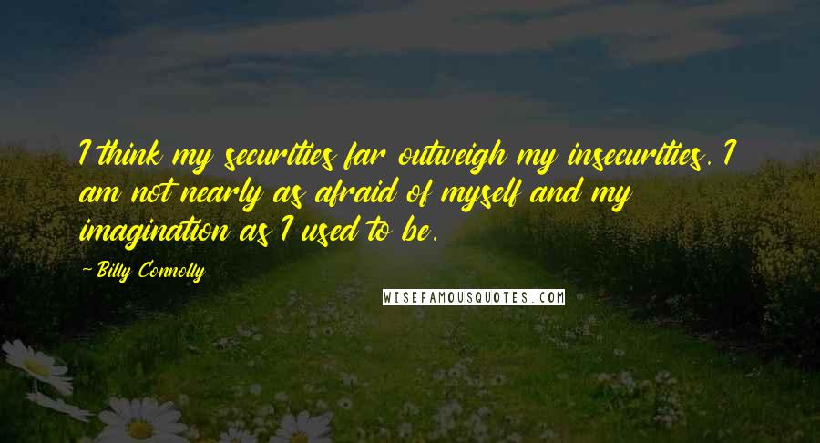 Billy Connolly Quotes: I think my securities far outweigh my insecurities. I am not nearly as afraid of myself and my imagination as I used to be.