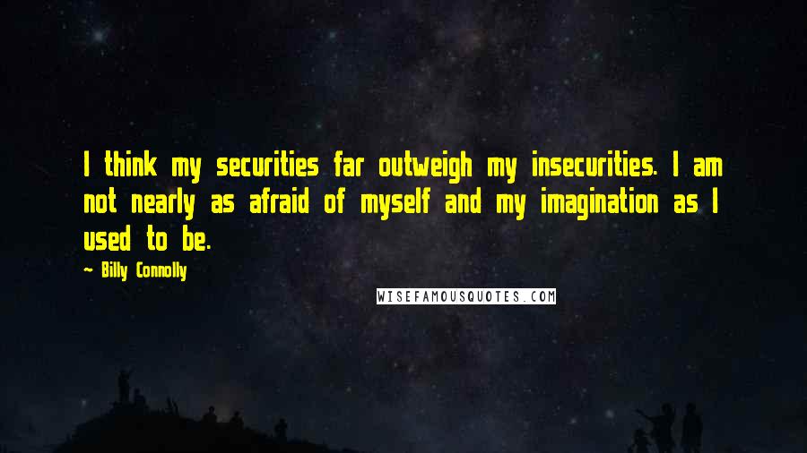 Billy Connolly Quotes: I think my securities far outweigh my insecurities. I am not nearly as afraid of myself and my imagination as I used to be.