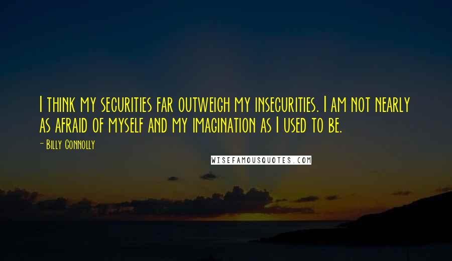 Billy Connolly Quotes: I think my securities far outweigh my insecurities. I am not nearly as afraid of myself and my imagination as I used to be.