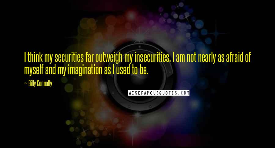 Billy Connolly Quotes: I think my securities far outweigh my insecurities. I am not nearly as afraid of myself and my imagination as I used to be.