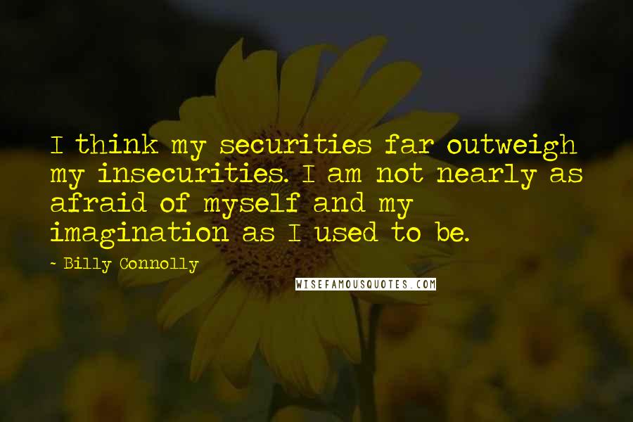 Billy Connolly Quotes: I think my securities far outweigh my insecurities. I am not nearly as afraid of myself and my imagination as I used to be.