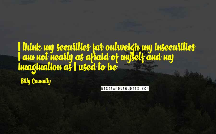 Billy Connolly Quotes: I think my securities far outweigh my insecurities. I am not nearly as afraid of myself and my imagination as I used to be.