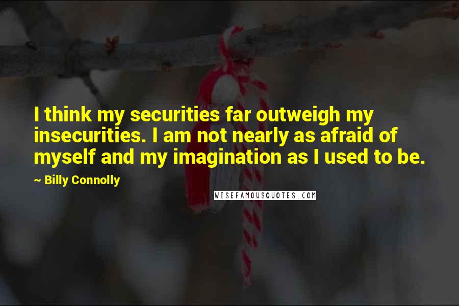 Billy Connolly Quotes: I think my securities far outweigh my insecurities. I am not nearly as afraid of myself and my imagination as I used to be.